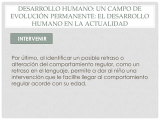 DESARROLLO HUMANO: UN CAMPO DE
EVOLUCIÓN PERMANENTE: EL DESARROLLO
HUMANO EN LA ACTUALIDAD
INTERVENIR
Por último, al identificar un posible retraso o
alteración del comportamiento regular, como un
retraso en el lenguaje, permite a dar al niño una
intervención que le facilite llegar al comportamiento
regular acorde con su edad.

 
