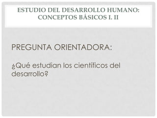 ESTUDIO DEL DESARROLLO HUMANO:
CONCEPTOS BÁSICOS I. II

PREGUNTA ORIENTADORA:
¿Qué estudian los científicos del
desarrollo?

 