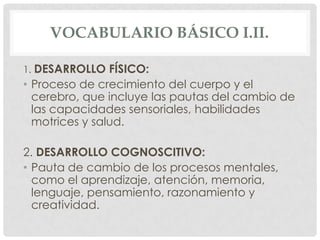 VOCABULARIO BÁSICO I.II.
1. DESARROLLO FÍSICO:

• Proceso de crecimiento del cuerpo y el
cerebro, que incluye las pautas del cambio de
las capacidades sensoriales, habilidades
motrices y salud.
2. DESARROLLO COGNOSCITIVO:
• Pauta de cambio de los procesos mentales,
como el aprendizaje, atención, memoria,
lenguaje, pensamiento, razonamiento y
creatividad.

 