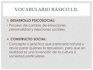 VOCABULARIO BÁSICO I.II.
3. DESARROLLO PSICOSOCIAL:

• Proceso de cambio de emociones
personalidad y relaciones sociales.
4. CONSTRUCTO SOCIAL:
• Concepto o práctica que parecería natural y
obvia parar quienes la aprueban, pero que en
realidad es una invención de la cultura o
sociedad particulares.

 