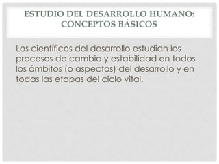 ESTUDIO DEL DESARROLLO HUMANO:
CONCEPTOS BÁSICOS
Los científicos del desarrollo estudian los
procesos de cambio y estabilidad en todos
los ámbitos (o aspectos) del desarrollo y en
todas las etapas del ciclo vital.

 
