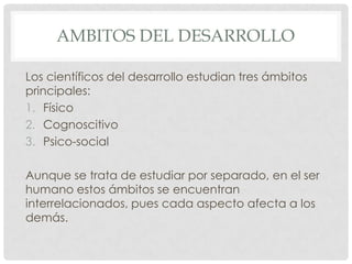 AMBITOS DEL DESARROLLO
Los científicos del desarrollo estudian tres ámbitos
principales:
1. Físico
2. Cognoscitivo
3. Psico-social
Aunque se trata de estudiar por separado, en el ser
humano estos ámbitos se encuentran
interrelacionados, pues cada aspecto afecta a los
demás.

 
