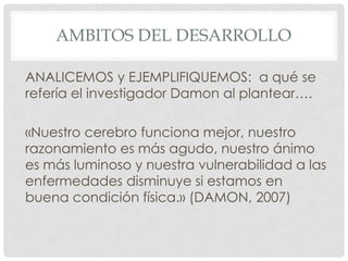 AMBITOS DEL DESARROLLO
ANALICEMOS y EJEMPLIFIQUEMOS: a qué se
refería el investigador Damon al plantear….
«Nuestro cerebro funciona mejor, nuestro
razonamiento es más agudo, nuestro ánimo
es más luminoso y nuestra vulnerabilidad a las
enfermedades disminuye si estamos en
buena condición física.» (DAMON, 2007)

 