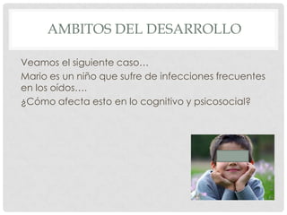 AMBITOS DEL DESARROLLO
Veamos el siguiente caso…
Mario es un niño que sufre de infecciones frecuentes
en los oídos….
¿Cómo afecta esto en lo cognitivo y psicosocial?

 