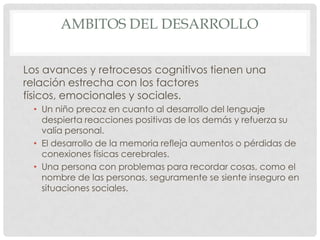 AMBITOS DEL DESARROLLO
Los avances y retrocesos cognitivos tienen una
relación estrecha con los factores
físicos, emocionales y sociales.
• Un niño precoz en cuanto al desarrollo del lenguaje
despierta reacciones positivas de los demás y refuerza su
valía personal.
• El desarrollo de la memoria refleja aumentos o pérdidas de
conexiones físicas cerebrales.
• Una persona con problemas para recordar cosas, como el
nombre de las personas, seguramente se siente inseguro en
situaciones sociales.

 