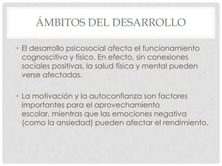 ÁMBITOS DEL DESARROLLO
• El desarrollo psicosocial afecta el funcionamiento
cognoscitivo y físico. En efecto, sin conexiones
sociales positivas, la salud física y mental pueden
verse afectadas.

• La motivación y la autoconfianza son factores
importantes para el aprovechamiento
escolar, mientras que las emociones negativa
(como la ansiedad) pueden afectar el rendimiento.

 