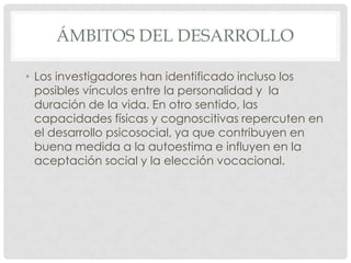 ÁMBITOS DEL DESARROLLO
• Los investigadores han identificado incluso los
posibles vínculos entre la personalidad y la
duración de la vida. En otro sentido, las
capacidades físicas y cognoscitivas repercuten en
el desarrollo psicosocial, ya que contribuyen en
buena medida a la autoestima e influyen en la
aceptación social y la elección vocacional.

 