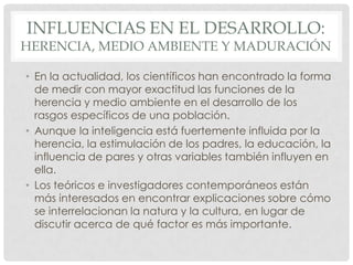 INFLUENCIAS EN EL DESARROLLO:

HERENCIA, MEDIO AMBIENTE Y MADURACIÓN
• En la actualidad, los científicos han encontrado la forma
de medir con mayor exactitud las funciones de la
herencia y medio ambiente en el desarrollo de los
rasgos específicos de una población.
• Aunque la inteligencia está fuertemente influida por la
herencia, la estimulación de los padres, la educación, la
influencia de pares y otras variables también influyen en
ella.
• Los teóricos e investigadores contemporáneos están
más interesados en encontrar explicaciones sobre cómo
se interrelacionan la natura y la cultura, en lugar de
discutir acerca de qué factor es más importante.

 
