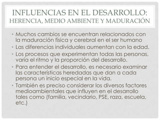 INFLUENCIAS EN EL DESARROLLO:

HERENCIA, MEDIO AMBIENTE Y MADURACIÓN
• Muchos cambios se encuentran relacionados con
la maduración física y cerebral en el ser humano
• Las diferencias individuales aumentan con la edad.
• Los procesos que experimentan todas las personas,
varía el ritmo y la proporción del desarrollo.
• Para entender el desarrollo, es necesario examinar
las características heredadas que dan a cada
persona un inicio especial en la vida.
• También es preciso considerar los diversos factores
medioambientales que influyen en el desarrollo
tales como (familia, vecindario, PSE, raza, escuela,
etc.)

 