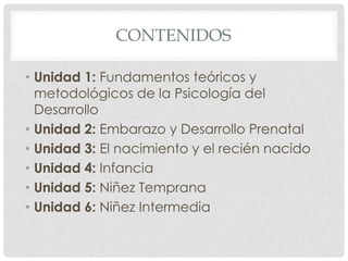 CONTENIDOS
• Unidad 1: Fundamentos teóricos y
metodológicos de la Psicología del
Desarrollo
• Unidad 2: Embarazo y Desarrollo Prenatal
• Unidad 3: El nacimiento y el recién nacido
• Unidad 4: Infancia
• Unidad 5: Niñez Temprana
• Unidad 6: Niñez Intermedia

 