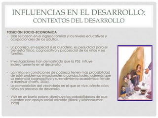 INFLUENCIAS EN EL DESARROLLO:
CONTEXTOS DEL DESARROLLO

POSICIÓN SOCIO-ECONOMICA
• Ellas se basan en el ingreso familiar y los niveles educativos y
ocupacionales de los adultos.
• La pobreza, en especial si es duradera, es perjudicial para el
bienestar físico, cognoscitivo y psicosocial de los niños y sus
familias.
• Investigaciones han demostrado que la PSE influye
indirectamente en el desarrollo
• Los niños en condiciones de pobreza tienen más probabilidad
de sufrir problemas emocionales o conductuales, además que
su potencial cognoscitivo y su rendimiento académico tiende
a disminuir (Evans, 2004).
• La composición del vecindario en el que se vive, afecta a los
niños en proceso de desarrollo.
• Vivir en un barrio pobre, disminuye las pobabilidades de que
cuenten con apoyo social solvente (Black y Krishnakumar,
1998)

 