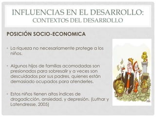 INFLUENCIAS EN EL DESARROLLO:
CONTEXTOS DEL DESARROLLO

POSICIÓN SOCIO-ECONOMICA
• La riqueza no necesariamente protege a los
niños.
• Algunos hijos de familias acomodadas son
presionados para sobresalir y a veces son
descuidados por sus padres, quienes están
demasiado ocupados para atenderles.

• Estos niños tienen altos índices de
drogadicción, ansiedad, y depresión. (Luthar y
Latendresse, 2005)

 
