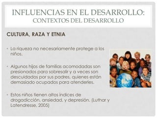 INFLUENCIAS EN EL DESARROLLO:
CONTEXTOS DEL DESARROLLO

CULTURA, RAZA Y ETNIA
• La riqueza no necesariamente protege a los
niños.
• Algunos hijos de familias acomodadas son
presionados para sobresalir y a veces son
descuidados por sus padres, quienes están
demasiado ocupados para atenderles.

• Estos niños tienen altos índices de
drogadicción, ansiedad, y depresión. (Luthar y
Latendresse, 2005)

 