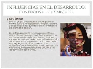 INFLUENCIAS EN EL DESARROLLO:
CONTEXTOS DEL DESARROLLO

GRUPO ÉTNICO
• Son un grupo de personas unidas por una
misma cultura, antepasados, religión, idioma,
u origen nacional que aporta un sentimiento
de identidad común.
• Los sistemas étnicos y culturales afectan el
desarrollo porque ejercen influencia sobre la
composición de un hogar, en sus recursos
socio-económicos, en el comportamiento y las
relaciones entre sus miembros, lo que comen,
lo que juegan los niños, qué y como
aprenden, cuanto aprovechan la escuela, los
trabajos que desempeñan de adultos y las
ideas y visión del mundo.

 