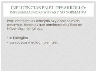 INFLUENCIAS EN EL DESARROLLO:

INFLUENCIAS NORMATIVAS Y NO NORMATIVA
Para entender las semejanzas y diferencias del
desarrollo, tenemos que considerar dos tipos de
influencias normativas:
• la biológica
• Los sucesos medioambientales

 