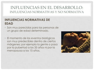 INFLUENCIAS EN EL DESARROLLO:

INFLUENCIAS NORMATIVAS Y NO NORMATIVA
INFLUENCIAS NORMATIVAS DE
EDAD
• Son muy parecidas para las personas de
un grupo de edad determinado.
• El momento de los eventos biológicos
son muy predecibles dentro de ciertos
márgenes; por ejemplo la gente o pasa
por la pubertad a los 35 años ni por la
menopausa a los 15 años.

 