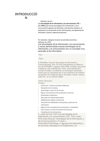 INTRODUCCIÓ
N
Definicion de tic's
Las tecnologías de la información y la comunicación (TIC o
bien NTIC para nuevas tecnologías de la información y de la
comunicación) agrupan los elementos y las técnicas usadas en el
tratamiento y la transmisión de las informaciones, principalmente de
informática, internet y telecomunicaciones.

Por extensión, designan el sector de actividad económica
definicion de NTIC'

Las tecnologías de la información y la comunicación,
a veces denominadas nuevas tecnologías de la
información y la comunicación son un concepto muy
asociado al de informática.
Tics . Ntics 9. NticsNtisc: Nuevas Tecnología de Información y
Comunicaciones. Son TIC pero básicamente se refiere al
uso de INTERNET, paginas, sitios WEB, portales, educación
a distancia, tele conferencias, Chat, correo electrónico,
mundos virtuales, el software y la tecnología multimedia,
misma que se caracteriza por el uso interactivo de material
compuesto con imágenes fijas y animadas, sonido, música,
video etc., en su mayoría digital.
Interés. Motivación
Ventajas
o Interacción. Continúa actividad intelectual.
o Desarrollo de la iniciativa.
o Aprendizaje a partir de los errores
o Mayor comunicación entre profesores y alumnos
o Aprendizaje cooperativo.
o Alto grado de interdisciplinariedad.
o Alfabetización digital y audiovisual.
o Desarrollo de habilidades de búsqueda y selección de
información.

o
o
o

Mejora de las competencias de expresión y creatividad.
Fácil acceso a mucha información de todo tipo.
Visualización de simulaciones.

2. ¿Qué son los Tics? Las tecnologías de la
información y la comunicación (TIC, TICs o bien
NTIC para Nuevas Tecnologías de la Información y
de la Comunicación o IT para «
InformationTechnology ») agrupan los elementos y
las técnicas utilizadas en el tratamiento y la

 