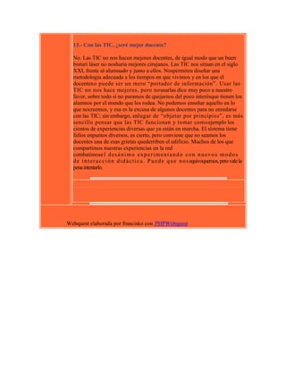 13.- Con las TIC, ¿seré mejor docente?
No. Las TIC no nos hacen mejores docentes, de igual modo que un buen
bisturí láser no nosharía mejores cirujanos. Las TIC nos sitúan en el siglo
XXI, frente al alumnado y junto a ellos. Nospermiten diseñar una
metodología adecuada a los tiempos en que vivimos y en los que el
docenteno puede ser un mero “portador de información”. Usar las
TIC no nos hace mejores, pero nousarlas dice muy poco a nuestro
favor, sobre todo si no paramos de quejarnos del poco interésque tienen los
alumnos por el mundo que los rodea. No podemos enseñar aquello en lo
que nocreemos, y esa es la excusa de algunos docentes para no enredarse
con las TIC; sin embargo, enlugar de “objetar por principios”, es más
sencillo pensar que las TIC funcionan y tomar comoejemplo los
cientos de experiencias diversas que ya están en marcha. El sistema tiene
fallos enpuntos diversos, es cierto, pero conviene que no seamos los
docentes una de esas grietas quederriben el edificio. Muchos de los que
compartimos nuestras experiencias en la red
combatimose l d e s á n i m o e x p e r i m e n t a n d o c o n n u e v o s m o d o s
d e i n t e r a c c i ó n d i d á c t i c a . P u e d e q u e n o s equivoquemos, pero vale la
pena intentarlo.

Webquest elaborada por francisko con PHPWebquest

 