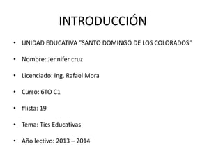 INTRODUCCIÓN
• UNIDAD EDUCATIVA "SANTO DOMINGO DE LOS COLORADOS"

• Nombre: Jennifer cruz
• Licenciado: Ing. Rafael Mora
• Curso: 6TO C1
• #lista: 19
• Tema: Tics Educativas
• Año lectivo: 2013 – 2014

 