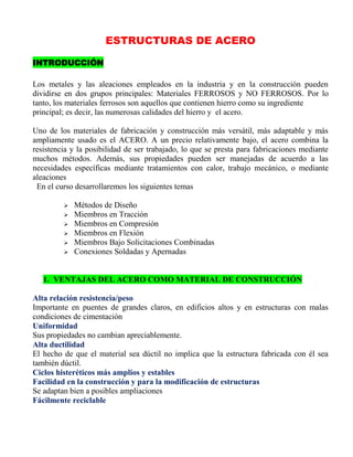 ESTRUCTURAS DE ACERO
INTRODUCCIÓN
Los metales y las aleaciones empleados en la industria y en la construcción pueden
dividirse en dos grupos principales: Materiales FERROSOS y NO FERROSOS. Por lo
tanto, los materiales ferrosos son aquellos que contienen hierro como su ingrediente
principal; es decir, las numerosas calidades del hierro y el acero.
Uno de los materiales de fabricación y construcción más versátil, más adaptable y más
ampliamente usado es el ACERO. A un precio relativamente bajo, el acero combina la
resistencia y la posibilidad de ser trabajado, lo que se presta para fabricaciones mediante
muchos métodos. Además, sus propiedades pueden ser manejadas de acuerdo a las
necesidades específicas mediante tratamientos con calor, trabajo mecánico, o mediante
aleaciones
En el curso desarrollaremos los siguientes temas







Métodos de Diseño
Miembros en Tracción
Miembros en Compresión
Miembros en Flexión
Miembros Bajo Solicitaciones Combinadas
Conexiones Soldadas y Apernadas

1. VENTAJAS DEL ACERO COMO MATERIAL DE CONSTRUCCIÓN
Alta relación resistencia/peso
Importante en puentes de grandes claros, en edificios altos y en estructuras con malas
condiciones de cimentación
Uniformidad
Sus propiedades no cambian apreciablemente.
Alta ductilidad
El hecho de que el material sea dúctil no implica que la estructura fabricada con él sea
también dúctil.
Ciclos histeréticos más amplios y estables
Facilidad en la construcción y para la modificación de estructuras
Se adaptan bien a posibles ampliaciones
Fácilmente reciclable

 