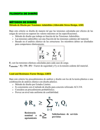FILOSOFÍA DE DISEÑO
MÉTODOS DE DISEÑO
Método de Diseño por Tensiones Admisibles (Allowable Stress Design, ASD)
Bajo este criterio se diseña de manera tal que las tensiones calculadas por efectos de las
cargas de servicio no superen los valores máximos en las especificaciones.
 Método de diseño que trabaja en función de las Tensiones Admisibles.
 Las tensiones admisibles son una fracción de las tensiones cedentes del material.
 Basado en el análisis elástico de las estructuras: los miembros deben ser diseñados
para comportarse elásticamente.

Fi :son las tensiones elásticas calculadas para cada caso de carga.
Fadmisible = Fy / FS : FS = Factor de seguridad y Fy es la tensión cedente del material.
Load and Resistance Factor Design, LRFD
Bajo este criterio los procedimientos de análisis y diseño son los de la teoría plástica o una
combinación de análisis elástico con diseño plástico.
 Método de diseño por Estados Límites.
 Es consistente con el método de diseño para concreto reforzado ACI-318.
 Considera un procedimiento probabilístico.
 Provee un nivel más uniforme de confiabilidad.

Resistencia
nominal o
agotamiento

de

Solicitaciones de servicio
previstas

 