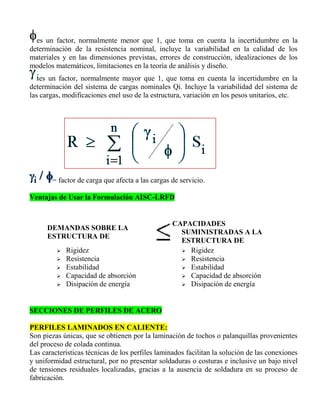 es un factor, normalmente menor que 1, que toma en cuenta la incertidumbre en la
determinación de la resistencia nominal, incluye la variabilidad en la calidad de los
materiales y en las dimensiones previstas, errores de construcción, idealizaciones de los
modelos matemáticos, limitaciones en la teoría de análisis y diseño.
es un factor, normalmente mayor que 1, que toma en cuenta la incertidumbre en la
determinación del sistema de cargas nominales Qi. Incluye la variabilidad del sistema de
las cargas, modificaciones enel uso de la estructura, variación en los pesos unitarios, etc.

= factor de carga que afecta a las cargas de servicio.
Ventajas de Usar la Formulación AISC-LRFD

DEMANDAS SOBRE LA
ESTRUCTURA DE






Rigidez
Resistencia
Estabilidad
Capacidad de absorción
Disipación de energía

CAPACIDADES
SUMINISTRADAS A LA
ESTRUCTURA DE
 Rigidez
 Resistencia
 Estabilidad
 Capacidad de absorción
 Disipación de energía

SECCIONES DE PERFILES DE ACERO
PERFILES LAMINADOS EN CALIENTE:
Son piezas únicas, que se obtienen por la laminación de tochos o palanquillas provenientes
del proceso de colada continua.
Las características técnicas de los perfiles laminados facilitan la solución de las conexiones
y uniformidad estructural, por no presentar soldaduras o costuras e inclusive un bajo nivel
de tensiones residuales localizadas, gracias a la ausencia de soldadura en su proceso de
fabricación.

 