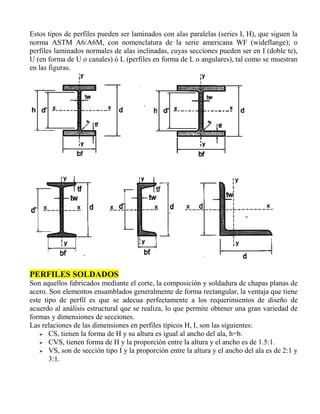 Estos tipos de perfiles pueden ser laminados con alas paralelas (series I, H), que siguen la
norma ASTM A6/A6M, con nomenclatura de la serie americana WF (wideflange); o
perfiles laminados normales de alas inclinadas, cuyas secciones pueden ser en I (doble te),
U (en forma de U o canales) ó L (perfiles en forma de L o angulares), tal como se muestran
en las figuras.

PERFILES SOLDADOS
Son aquellos fabricados mediante el corte, la composición y soldadura de chapas planas de
acero. Son elementos ensamblados generalmente de forma rectangular, la ventaja que tiene
este tipo de perfil es que se adecua perfectamente a los requerimientos de diseño de
acuerdo al análisis estructural que se realiza, lo que permite obtener una gran variedad de
formas y dimensiones de secciones.
Las relaciones de las dimensiones en perfiles típicos H, I, son las siguientes:
 CS, tienen la forma de H y su altura es igual al ancho del ala, h=b.
 CVS, tienen forma de H y la proporción entre la altura y el ancho es de 1.5:1.
 VS, son de sección tipo I y la proporción entre la altura y el ancho del ala es de 2:1 y
3:1.

 