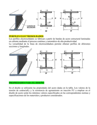 PERFILES ELECTROSOLDADOS
Los perfiles electrosoldados se fabrican a partir de bandas de acero estructural laminadas
en caliente mediante el proceso continuo y automático de alta productividad.
La versatilidad de la línea de electrosoldadura permite obtener perfiles de diferentes
secciones y longitudes.

PROPIEDADES PARA EL DISEÑO
En el diseño se utilizarán las propiedades del acero dadas en la tabla. Los valores de la
tensión de cedenciaFy y la resistencia de agotamiento en tracción FU a emplear en el
diseño de acero serán los mínimos valores especificados en las correspondientes normas y
especificaciones de los materiales y productos considerados.

 