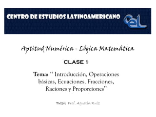 Aptitud Numérica - Lógica Matemática
CLASE 1
Tema: ‘‘ Introducción, Operaciones
básicas, Ecuaciones, Fracciones,
Raciones y Proporciones’’
Tutor: Prof. Agustín Ruiz
 