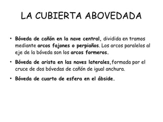 LA CUBIERTA ABOVEDADA
●
Bóveda de cañón en la nave central, dividida en tramos
mediante arcos fajones o perpiaños. Los arcos paralelos al
eje de la bóveda son los arcos formeros.
●
Bóveda de arista en las naves laterales,formada por el
cruce de dos bóvedas de cañón de igual anchura.
●
Bóveda de cuarto de esfera en el ábside.
 