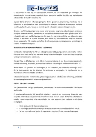 4
La educación no sólo es una satisfacción personal, es una necesidad que incorpora los
conocimientos necesarios para subsistir, tener una mejor calidad de vida, una participación
activa dentro de nuestro entorno, etc.
A pesar de los diversos esfuerzos por parte de los gobiernos, organismos, iniciativas, etc. la
educación se ve afectada a nivel mundial por los diversos problemas económicos, políticos,
sociales, culturales, etc., lo que no permite que la educación sea accesible para todos.
Gracias a las TIC cualquier persona puede tener acceso a programas educativos en centros de
cualquier parte del mundo, siendo uno de los aspectos favorecedores de la globalización de la
educación, pero en realidad aunque se dice que el e-learning posibilita una educación para
todos y se encuentra al alcance de todos, esto no es así, actualmente no todas las personas
tienen acceso a las TIC, no sólo por la falta de infraestructuras tecnológicas sino también por la
carente alfabetización digital.
HERRAMIENTAS Y TECNOLOGÍAS PARA E-LEARNING
Como se ha mencionado, las TIC han sido aplicadas a la ED, aunque en un principio ha existido
cierto rechazo hacia las TIC por parte de las personas involucradas en los procesos formativos
tanto presenciales como a distancia.
Hoy por hoy, es difícil pensar en la ED sin mencionar alguna de sus denominaciones actuales
como el e-learning, así mismo, es imposible hablar de e-learning sin hacer referencia a las TIC.
Hablar de las TIC aplicadas al e-learning no es una tarea fácil, no existe una cronología exacta
de la incorporación de las diversas herramientas y tecnologías, lo concluyente es su
importancia y funcionalidades aportadas.
Esta sección describe herramientas y tecnologías que han sido base del e-learning, alrededor
de las cuales giran diversas actividades y desarrollos.
PROYECTOS EN E-LEARNING
3DE (Herramienta) Design, Development, and Delivery Electronic Environment for Educational
Multimedia
El objetivo del proyecto 3DE es definir, diseñar y construir un entorno de desarrollo para
paquetes interactivos educacionales multimedia que puedan crear, de forma automática o
guiada, cursos adaptados a las necesidades de cada aprendiz, con mejoras en el diseño
pedagógico.
 3DeL (distancia) 3D Electronic Learning
 E-learning que combina tecnología audiovisual con simulaciones de realidad virtual.
 Se han enfocado en el sector de ingeniería y construcción así como audiovisuales.
 