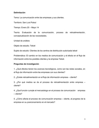 3
Delimitación
Tema: La comunicación entre las empresas y sus clientes.
Territorio: San Luis Potosí
Tiempo: Enero 20 – Mayo 14
Teoría: Evaluación de la comunicación, proceso de retroalimentación,
conceptualización de las necesidades.
Unidad de análisis
Objeto de estudio: Telcel
Sujeto de estudio: Clientes de los centros de distribución autorizada telcel
Problemática: El cambio en los medios de comunicación y el efecto en el flujo de
información entre los posibles clientes y la empresa Telcel.
Preguntas de investigación
1. ¿Qué efectos tienen los avances tecnológicos, como son las redes sociales, en
el flujo de información entre las empresas con sus clientes?
2. ¿Existe retroalimentación en el flujo de información empresa – cliente?
3. ¿Por qué medios se da el proceso de retroalimentación entre empresa –
cliente?
4. ¿Qué función cumple el mercadologo en el proceso de comunicación empresa
– cliente?
5. ¿Cómo afecta el proceso de comunicación empresa – cliente, al progreso de la
empresa en su posicionamiento en el mercado?
 