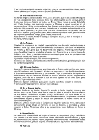 Y así continuaban las luchas entre troyanos y griegos, también luchaban dioses, como
Venus y Marte (por Troya), y Minerva y Apolo (por Grecia).
VI: El Combate de Héctor.
Héctor se dirige hacia la ciudad de Troya, pues presiente que ya se acerca el final para
él, y va a despedirse de su esposa y de su hijo. Ella le suplica que no se vaya, pero él
le dice que tiene que hacerlo por todos, por Troya. Héctor vuelve al campo de batalla
con Paris. Luchan con guerreros griegos, y Minerva y Apolo penetran en el
pensamiento de Héctor, provocando que éste deseara que desafiara a los griegos más
valientes. Héctor desafía a un guerrero, diciendo que el perdedor sería entregado a los
suyos y sería quemado, y el ganador se quedaría con las armas del perdedor. Héctor
lucha con Ayax un gran guerrero greco, Héctor estuvo apunto de morir, pero la batalla
se suspende por falta de tiempo, pues se oscureció el día.
Para terminar la batalla, Héctor le obsequia su espada a Ayax, y éste le obsequia a
Héctor su tahalí púrpura.
VII: La Tregua.
Volvían los troyanos a su ciudad y comentaban que lo mejor sería devolver a
Helena. Paris oyó esto, y dijo que él estaba dispuesto a dar todas las riquezas
de Helena y de él, pero que no devolvería a su esposa. Al día siguiente fueron
unos heraldos troyanos enviados a hablar con Agamenón y le comunicaron lo
hablado con Paris, y también solicitaron una tregua para sacar los cadáveres del
campo de batalla para poder quemarlos.
Agamenón aceptó la tregua, pero no lo dicho por Paris.
Continúan las batallas, acercándose la victoria hacia los troyanos, pero los griegos aún
no pierden la esperanza.
VIII: Otra vez Aquiles.
Agamenón nuevamente comienza a rendirse ante la Guerra, quiere volver a su patria,
pero Diómedes no está de acuerdo, él dice que no moverá un pie de ahí sin antes ver
a Troya completamente destruida, y para vencer Troya la prescencia de Aquiles era
indispensable, repuso Diómedes. Aquiles fue enviado a buscar, pero su respuesta fue
negativa, pues les dió a conocer lo que él había optado por su vida, corta pero
gloriosa, y ya estaba todo hecho.
Diómedes dijo con certeza de que Aquiles volvería cuando su corazón lo ordenara.
Y comenzaron los preparativos para un nuevo ataque.
IX: En la Oscura Noche.
Menelao lloraba en su tienda y Agamenón también lo hacía. Lloraban porque y ase
sentían vencidos por Troya, y que iban a morir sin volver a su patria. Ambos salieron
de sus tiendas, conversaron un poco, y luego se reunieron con otros héroes en un
consejo, pocas personas eso sí, pues el campamento dormía. Su plan era ir hasta el
campamento troyano y espiar el ataque que planeaban; lo mismo ocurría en el
campamento troyano.
Diómedes y Ulises fueron hasta el campamento troyano y Dolón de Troya, iba hacia el
campamento griego. Llegó un momento en que se toparon, y Diómedes y Ulises
mataron a Dolón. Al regresar ellos a su campamento, todos bebieron en honor a
Minerva.
X: Nueva Batalla.
Se desata una nueva batalla; los troyanos invaden el campamento griego, derribando
una paredes que ellos tenían construidas. Ulises y Diómodes estaban heridos, y Ayax
no, éste le lanza una piedra a Héctor, dejándolo medio moribundo. Pero este se puedo
levantar nuevamente, gracias a Apolo, teniendo la fuerza equivalente de diez héroes.
XI: Patroclo
 
