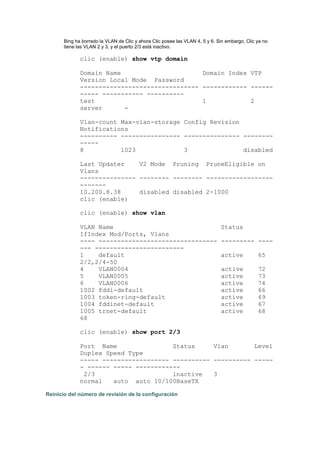 Bing ha borrado la VLAN de Clic y ahora Clic posee las VLAN 4, 5 y 6. Sin embargo, Clic ya no
tiene las VLAN 2 y 3, y el puerto 2/3 está inactivo.
clic (enable) show vtp domain
Domain Name Domain Index VTP
Version Local Mode Password
-------------------------------- ------------ ------
----- ----------- ----------
test 1 2
server -
Vlan-count Max-vlan-storage Config Revision
Notifications
---------- ---------------- --------------- --------
-----
8 1023 3 disabled
Last Updater V2 Mode Pruning PruneEligible on
Vlans
--------------- -------- -------- ------------------
-------
10.200.8.38 disabled disabled 2-1000
clic (enable)
clic (enable) show vlan
VLAN Name Status
IfIndex Mod/Ports, Vlans
---- -------------------------------- --------- ----
--- ------------------------
1 default active 65
2/2,2/4-50
4 VLAN0004 active 72
5 VLAN0005 active 73
6 VLAN0006 active 74
1002 fddi-default active 66
1003 token-ring-default active 69
1004 fddinet-default active 67
1005 trnet-default active 68
68
clic (enable) show port 2/3
Port Name Status Vlan Level
Duplex Speed Type
----- ------------------ ---------- ---------- -----
- ------ ----- ------------
2/3 inactive 3
normal auto auto 10/100BaseTX
Reinicio del número de revisión de la configuración
 