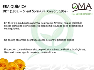ERA QUÍMICA
DDT (1939) – Silent Spring (R. Carson, 1962)
En 1940`s la producción comercial de Encarsia formosa para el control de
Mosca blanca de los invernaderos cesa como resultado de la disponibilidad
de plaguicidas.
Se declina el número de introducciones de control biológico clásico
Producción comercial extensiva de productos a base de Bacillus thuringiensis,
Siendo el primer agente microbial comercializado.
 