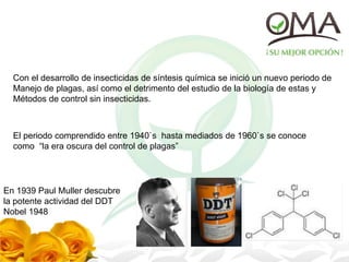 Con el desarrollo de insecticidas de síntesis química se inició un nuevo periodo de
Manejo de plagas, así como el detrimento del estudio de la biología de estas y
Métodos de control sin insecticidas.
El periodo comprendido entre 1940`s hasta mediados de 1960`s se conoce
como “la era oscura del control de plagas”
En 1939 Paul Muller descubre
la potente actividad del DDT
Nobel 1948
 