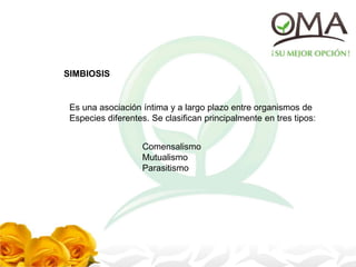 SIMBIOSIS
Es una asociación íntima y a largo plazo entre organismos de
Especies diferentes. Se clasifican principalmente en tres tipos:
Comensalismo
Mutualismo
Parasitismo
 