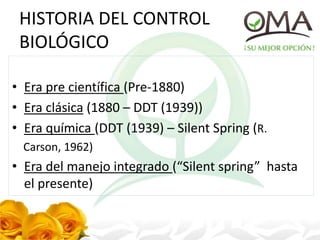 HISTORIA DEL CONTROL
BIOLÓGICO
• Era pre científica (Pre-1880)
• Era clásica (1880 – DDT (1939))
• Era química (DDT (1939) – Silent Spring (R.
Carson, 1962)
• Era del manejo integrado (“Silent spring” hasta
el presente)
 