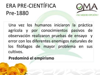 ERA PRE-CIENTÍFICA
Pre-1880
Una vez los humanos iniciaron la práctica
agrícola y por conocimientos pasivos de
observación realizaron pruebas de ensayo y
error con los diferentes enemigos naturales de
los fitófagos de mayor problema en sus
cultivos.
Predominó el empirismo
 
