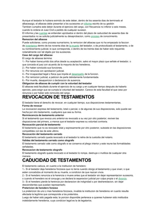 Aunque el testador le hubiera eximido de este deber, dentro de los sesenta dias de terminado el
albaceazgo, el albacea debe presentar a los sucesores un informe escrito de su gestión
Tambien cumplira este deber durante el ejercicio del cargo, con frecuencia no inferior a seis meses,
cuando lo ordene el Juez Civil a pedido de cualquier sucesor.
El informe y las cuentas se entienden aprobados si dentro del plazo de caducidad de sesenta dias de
presentados no se solicita judicialmente su desaprobacion, como proceso de conocimiento.
Remocion del albacea
Puede solicitarse, como proceso sumarísimo, la remocion del albacea que no ha empezado la faccion
de inventarios dentro de los noventa dias de la muerte del testador, o de protocolizado el testamento, o de
su nombramiento judicial, lo que corresponda, o dentro de los treinta dias de haber sido requerido
notarialmente con tal objeto por los sucesores.
Cese del cargo del albacea
El cargo de albacea termina:
1.- Por haber transcurrido dos años desde su aceptación, salvo el mayor plazo que señale el testador, o
que conceda el juez con acuerdo de la mayoria de los herederos.
2.- Por haber concluido sus funciones.
3.- Por renuncia con aprobacion judicial.
4.- Por incapacidad legal o fisica que impida el desempeño de la funcion.
5.- Por remocion judicial, a peticion de parte debidamente fundamentada.
6.- Por muerte, desaparicion o declaracion de ausencia.
Obligacion de albacea de cumplir con la voluntad del testador
El albacea está facultado durante el ejercicio de su cargo y en cualquier tiempo después de haberlo
ejercido, para exigir que se cumpla la voluntad del testador. Carece de esta facultad el que ceso por
renuncia o por haber sido removido del cargo.
REVOCACION DE TESTAMENTOS
El testador tiene el derecho de revocar, en cualquier tiempo, sus disposiciones testamentarias.
Forma de revocar
La revocacion expresa del testamento, total o parcial, o de algunas de sus disposiciones, solo puede ser
hecha por otro testamento, cualquiera que sea su forma.
Reviviscencia de testamento anterior
Si el testamento que revoca uno anterior es revocado a su vez por otro posterior, reviven las
disposiciones del primero, a menos que el testador exprese su voluntad contraria.
Revocación parcial de testamento
El testamento que no es revocado total y expresamente por otro posterior, subsiste en las disposiciones
compatibles con las de este ultimo.
Revocación del testamento cerrado
El testamento cerrado queda revocado si el testador lo retira de la custodia del notario.
Validez del testamento cerrado como olografo
El testamento cerrado vale como olografo si se conserva el pliego interior y este reune las formalidades
señaladas.
Revocacion de testamento olografo
El testamento olografo queda revocado si el testador lo rompe, destruye o inutiliza de cualquier otra
manera.
CADUCIDAD DE TESTAMENTOS
El testamento caduca, en cuanto a la institucion de heredero:
1.- Si el testador deja herederos forzosos que no tenía cuando otorgo el testamento y que vivan; o que
esten concebidos al momento de su muerte, a condicion de que nazcan vivos.
2.- Si el heredero renuncia a la herencia o muere antes que el testador sin dejar representacion sucesoria,
o cuando el heredero es el conyuge y se declara la separacion judicial por culpa propia o el divorcio.
3.- Si el heredero pierde la herencia por declaracion de indignidad o por desheredacion, sin dejar
descendientes que puedan representarlo.
Pretericion de heredero forzoso
La pretericion de uno o mas herederos forzosos, invalida la institucion de herederos en cuanto resulte
afectada la legítima que corresponde a los preteridos.
Luego de haber sido pagada esta, la porcion disponible pertenece a quienes hubieren sido instituidos
indebidamente herederos, cuya condicion legal es la de legatarios.
 