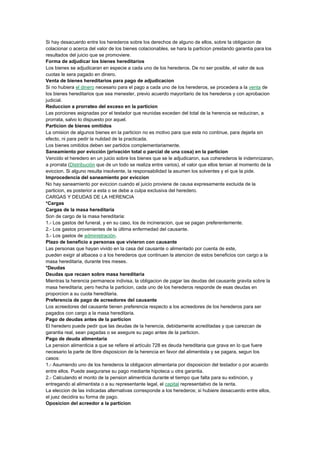 Si hay desacuerdo entre los herederos sobre los derechos de alguno de ellos, sobre la obligacion de
colacionar o acerca del valor de los bienes colacionables, se hara la particion prestando garantia para los
resultados del juicio que se promoviere.
Forma de adjudicar los bienes hereditarios
Los bienes se adjudicaran en especie a cada uno de los herederos. De no ser posible, el valor de sus
cuotas le sera pagado en dinero.
Venta de bienes hereditarios para pago de adjudicacion
Si no hubiera el dinero necesario para el pago a cada uno de los herederos, se procedera a la venta de
los bienes hereditarios que sea menester, previo acuerdo mayoritario de los herederos y con aprobacion
judicial.
Reduccion a prorrateo del exceso en la particion
Las porciones asignadas por el testador que reunidas exceden del total de la herencia se reduciran, a
prorrata, salvo lo dispuesto por aquel.
Particion de bienes omitidos
La omision de algunos bienes en la particion no es motivo para que esta no continue, para dejarla sin
efecto, ni para pedir la nulidad de la practicada.
Los bienes omitidos deben ser partidos complementariamente.
Saneamiento por evicción (privación total o parcial de una cosa) en la particion
Vencido el heredero en un juicio sobre los bienes que se le adjudicaron, sus coherederos le indemnizaran,
a prorrata (Distribución que de un todo se realiza entre varios), el valor que ellos tenian al momento de la
eviccion. Si alguno resulta insolvente, la responsabilidad la asumen los solventes y el que la pide.
Improcedencia del saneamiento por eviccion
No hay saneamiento por eviccion cuando el juicio proviene de causa expresamente excluida de la
particion, es posterior a esta o se debe a culpa exclusiva del heredero.
CARGAS Y DEUDAS DE LA HERENCIA
*Cargas
Cargas de la masa hereditaria
Son de cargo de la masa hereditaria:
1.- Los gastos del funeral, y en su caso, los de incineracion, que se pagan preferentemente.
2.- Los gastos provenientes de la última enfermedad del causante.
3.- Los gastos de administración.
Plazo de beneficio a personas que vivieron con causante
Las personas que hayan vivido en la casa del causante o alimentado por cuenta de este,
pueden exigir al albacea o a los herederos que continuen la atencion de estos beneficios con cargo a la
masa hereditaria, durante tres meses.
*Deudas
Deudas que recaen sobre masa hereditaria
Mientras la herencia permanece indivisa, la obligacion de pagar las deudas del causante gravita sobre la
masa hereditaria; pero hecha la particion, cada uno de los herederos responde de esas deudas en
proporcion a su cuota hereditaria.
Preferencia de pago de acreedores del causante
Los acreedores del causante tienen preferencia respecto a los acreedores de los herederos para ser
pagados con cargo a la masa hereditaria.
Pago de deudas antes de la particion
El heredero puede pedir que las deudas de la herencia, debidamente acreditadas y que carezcan de
garantia real, sean pagadas o se asegure su pago antes de la particion.
Pago de deuda alimentaria
La pension alimenticia a que se refiere el artículo 728 es deuda hereditaria que grava en lo que fuere
necesario la parte de libre disposicion de la herencia en favor del alimentista y se pagara, segun los
casos:
1.- Asumiendo uno de los herederos la obligacion alimentaria por disposicion del testador o por acuerdo
entre ellos. Puede asegurarse su pago mediante hipoteca u otra garantia.
2.- Calculando el monto de la pension alimenticia durante el tiempo que falta para su extincion, y
entregando al alimentista o a su representante legal, el capital representativo de la renta.
La eleccion de las indicadas alternativas corresponde a los herederos; si hubiere desacuerdo entre ellos,
el juez decidira su forma de pago.
Oposicion del acreedor a la particion
 
