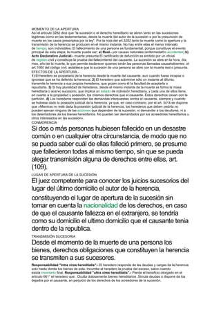 MOMENTO DE LA APERTURA
Así el artículo 3282 dice que "la sucesión o el derecho hereditario se abren tanto en las sucesiones
legitimas como en las testamentarias, desde la muerte del autor de la sucesión o por la presunción de
muerte en los casos prescriptos por la ley". Por la nota del art.3282 tanto la muerte como la apertura y la
transmisión de la herencia se producen en el mismo instante. No hay entre ellas el menor intervalo
de tiempo; son indivisibles. El fallecimiento de una persona es fundamental, porque constituye el evento
principal de esta etapa; la muerte puede ser: a) Real.- por causas naturales (enfermedad o accidentes) b)
Acto Declarativo Judicial.- muerte presunta.El certificado de defunción es emitido por un oficial
de registro civil y constituye la prueba del fallecimiento del causante. La sucesión se abre en la hora, día,
mes, año de la muerte, lo que permite esclarecer quienes serán las personas llamadas causahabientes .el
art.1000 del código civil, establece que la sucesión de una persona se abre con la muerte real o presunta.
EFECTOS DE LA APERTURA.-
1) El heredero es propietario de la herencia desde la muerte del causante, aun cuando fuese incapaz o
ignorase que se ha deferido la herencia. 2) El heredero que sobrevive sólo un instante al difunto,
transmite la herencia a sus propios herederos, que gozan como él la facultad de aceptarla o
repudiarla. 3) Si hay pluralidad de herederos, desde el mismo instante de la muerte se forma la masa
hereditaria o acervo sucesorio, que implica un estado de indivisión hereditaria, y cada una de ellos tiene,
en cuanto a la propiedad y posesión, los mismos derechos que el causante. Estos derechos cesan con la
partición. 4) Los herederos responden las demandas interpuestas contra el causante, siempre y cuando
se hubiese dado la posesión judicial de la herencia, ya que, en caso contrario, por el art. 3414 se dispone
que «Mientras no esté dada la posesión judicial de la herencia, los herederos que deben pedirla no
pueden ejercer ninguna de las acciones que dependen de la sucesión, ni demandar a los deudores, ni a
los detentadores de los bienes hereditarios. No pueden ser demandados por los acreedores hereditarios u
otros interesados en las sucesión».
CONMORENCIA
Si dos o más personas hubiesen fallecido en un desastre
común o en cualquier otra circunstancia, de modo que no
se pueda saber cuál de ellas falleció primero, se presume
que fallecieron todas al mismo tiempo, sin que se pueda
alegar transmisión alguna de derechos entre ellas, art.
(109).
LUGAR DE APERTURA DE LA SUCESIÓN
El juez competente para conocer los juicios sucesorios del
lugar del último domicilio el autor de la herencia,
constituyendo el lugar de apertura de la sucesión sin
tomar en cuenta la nacionalidad de los derechos, en caso
de que el causante fallezca en el extranjero, se tendría
como su domicilio el ultimo domicilio que el causante tenia
dentro de la republica.
TRANSMISIÓN SUCESORIA
Desde el momento de la muerte de una persona los
bienes, derechos obligaciones que constituyen la herencia
se transmiten a sus sucesores.
Responsabilidad "intra vires hereditatis".- El heredero responde de las deudas y cargas de la herencia
solo hasta donde los bienes de esta. Incumbe al heredero la prueba del exceso, salvo cuando
exista inventario final. Responsabilidad "ultra vires hereditatis".- Pierde el beneficio otorgado en el
articulo 661° el heredero que: .Oculta dolosamente bienes hereditarios .Simula deudas o dispone de los
dejados por el causante, en perjuicio de los derechos de los acreedores de la sucesión.
 