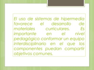 El uso de sistemas de hipermedia
favorece el desarrollo de
materiales curriculares. Es
importante en el nivel
pedagógico conformar un equipo
interdisciplinario en el que los
componentes puedan compartir
objetivos comunes.
 