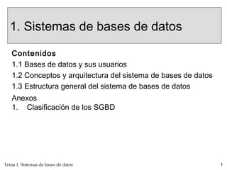 Tema 1. Sistemas de bases de datos 1
1. Sistemas de bases de datos
Contenidos
1.1 Bases de datos y sus usuarios
1.2 Conceptos y arquitectura del sistema de bases de datos
1.3 Estructura general del sistema de bases de datos
Anexos
1. Clasificación de los SGBD
 