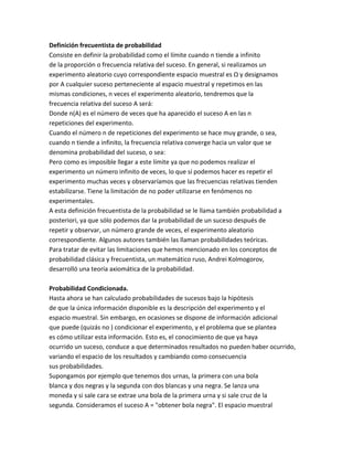 Definición frecuentista de probabilidad
Consiste en definir la probabilidad como el límite cuando n tiende a infinito
de la proporción o frecuencia relativa del suceso. En general, si realizamos un
experimento aleatorio cuyo correspondiente espacio muestral es Ω y designamos
por A cualquier suceso perteneciente al espacio muestral y repetimos en las
mismas condiciones, n veces el experimento aleatorio, tendremos que la
frecuencia relativa del suceso A será:
Donde n(A) es el número de veces que ha aparecido el suceso A en las n
repeticiones del experimento.
Cuando el número n de repeticiones del experimento se hace muy grande, o sea,
cuando n tiende a infinito, la frecuencia relativa converge hacia un valor que se
denomina probabilidad del suceso, o sea:
Pero como es imposible llegar a este límite ya que no podemos realizar el
experimento un número infinito de veces, lo que sí podemos hacer es repetir el
experimento muchas veces y observaríamos que las frecuencias relativas tienden
estabilizarse. Tiene la limitación de no poder utilizarse en fenómenos no
experimentales.
A esta definición frecuentista de la probabilidad se le llama también probabilidad a
posteriori, ya que sólo podemos dar la probabilidad de un suceso después de
repetir y observar, un número grande de veces, el experimento aleatorio
correspondiente. Algunos autores también las llaman probabilidades teóricas.
Para tratar de evitar las limitaciones que hemos mencionado en los conceptos de
probabilidad clásica y frecuentista, un matemático ruso, Andrei Kolmogorov,
desarrolló una teoría axiomática de la probabilidad.
Probabilidad Condicionada.
Hasta ahora se han calculado probabilidades de sucesos bajo la hipótesis
de que la única información disponible es la descripción del experimento y el
espacio muestral. Sin embargo, en ocasiones se dispone de información adicional
que puede (quizás no ) condicionar el experimento, y el problema que se plantea
es cómo utilizar esta información. Esto es, el conocimiento de que ya haya
ocurrido un suceso, conduce a que determinados resultados no pueden haber ocurrido,
variando el espacio de los resultados y cambiando como consecuencia
sus probabilidades.
Supongamos por ejemplo que tenemos dos urnas, la primera con una bola
blanca y dos negras y la segunda con dos blancas y una negra. Se lanza una
moneda y si sale cara se extrae una bola de la primera urna y si sale cruz de la
segunda. Consideramos el suceso A = "obtener bola negra". El espacio muestral
 