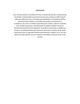 Conclusiones
El ser humano siempre ha buscado la forma, la manera de descubrir lo desconocido,
de estudiar y analizar todo lo que tienen que ver con su entorno y todo lo que lo
rodea para diferentes fines. El método de probabilidad es el método que define
acontecimientos posibles o no posibles que pueden concretarse o no.
Lo podemos usar como un método matemático para analizar y obtener resultados
para manejar situaciones. Específicamente la podemos adoptar como una
herramienta más dentro de la ingeniería. Tomando en cuenta que su utilidad nos
brinda un acertado pronóstico para descartar situaciones o eventos de las cuales
necesitamos tener la seguridad necesaria para Descartar cualquier error, son muy
útiles en la vida cotidiana. Se usan a diario en casi todos los escenarios de la vida
humana.
 