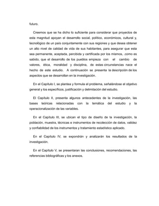 futuro. 
Creemos que se ha dicho lo suficiente para considerar que proyectos de 
esta magnitud apoyan el desarrollo social, político, económicos, cultural y, 
tecnológico de un país conjuntamente con sus regiones y que desea obtener 
un alto nivel de calidad de vida de sus habitantes, para asegurar que esta 
sea permanente, aceptada, percibida y certificada por los mismos, .como es 
sabido, que el desarrollo de los pueblos empieza con el cambio de 
valores, ética, moralidad y disciplina, de estas circunstancias nace el 
hecho de este estudio. A continuación se presenta la descripción de los 
aspectos que se desarrollan en la investigación. 
En el Capítulo I, se plantea y formula el problema, señalándose el objetivo 
general y los específicos, justificación y delimitación del estudio. 
El Capítulo II, presenta algunos antecedentes de la investigación, las 
bases teóricas relacionadas con la temática del estudio y la 
operacionalización de las variables. 
En el Capítulo III, se ubican el tipo de diseño de la investigación, la 
población, muestra, técnicas e instrumentos de recolección de datos, validez 
y confiabilidad de los instrumentos y tratamiento estadístico aplicado. 
En el Capítulo IV, se expondrán y analizarán los resultados de la 
investigación. 
En el Capítulo V, se presentaran las conclusiones, recomendaciones, las 
referencias bibliográficas y los anexos. 
