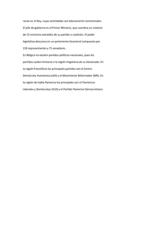 recae en el Rey, cuyas actividades son básicamente ceremoniales. 
El jefe de gobierno es el Primer Ministro, que coordina un máximo 
de 15 ministros extraídos de su partido o coalición. El poder 
legislativo descansa en un parlamento bicameral compuesto por 
150 representantes y 71 senadores. 
En Bélgica no existen partidos políticos nacionales, pues los 
partidos suelen limitarse a la región lingüística de su electorado. En 
la región francófona los principales partidos son el Centro 
Demócrata Humanista (cdH) y el Movimiento Reformador (MR). En 
la región de habla flamenca los principales son el Flamencos 
Liberales y Demócratas (VLD) y el Partido Flamenco Democristiano 