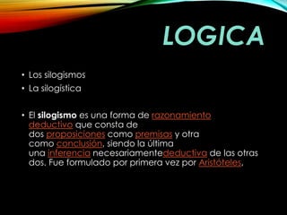 LOGICA 
• Los silogismos 
• La silogística 
• El silogismo es una forma de razonamiento 
deductivo que consta de 
dos proposiciones como premisas y otra 
como conclusión, siendo la última 
una inferencia necesariamentedeductiva de las otras 
dos. Fue formulado por primera vez por Aristóteles, 
 