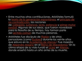 • Entre muchas otras contribuciones, Aristóteles formuló 
la teoría de la generación espontánea, el principio de 
no contradicción, las nociones 
de categoría, sustancia, acto, potencia y primer motor 
inmóvil. Algunas de sus ideas, que fueron novedosas 
para la filosofía de su tiempo, hoy forman parte 
del sentido común de muchas personas. 
• Aristóteles fue discípulo de Platón y de otros 
pensadores (como Eudoxo) durante los veinte años 
que estuvo en la Academia de Atenas.6 Fue maestro 
de Alejandro Magno en el Reino de Macedonia.6 En la 
última etapa de su vida fundó el Liceo en Atenas, 
donde enseñó hasta un año antes de su muerte. 
 